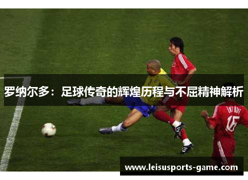 罗纳尔多：足球传奇的辉煌历程与不屈精神解析